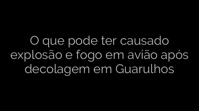 ​O que pode ter causado explosão e fogo em avião após decolagem em Guarulhos 